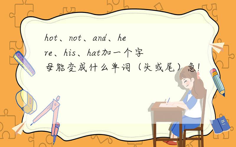 hot、not、and、here、his、hat加一个字母能变成什么单词（头或尾）急!