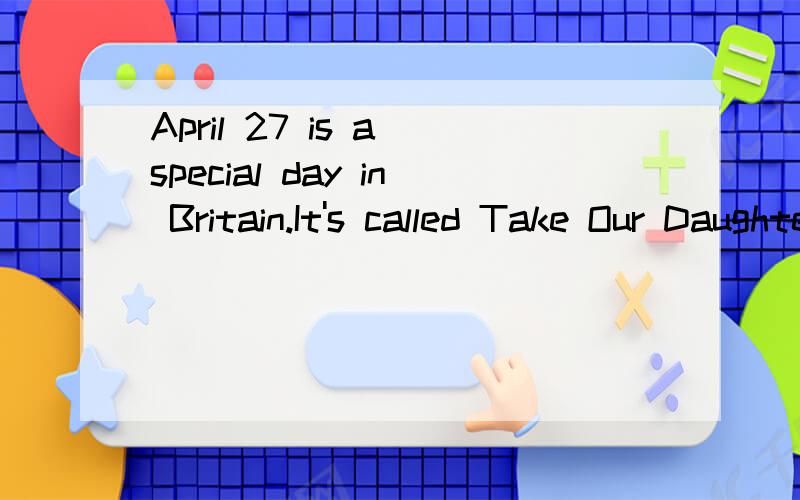 April 27 is a special day in Britain.It's called Take Our Daughters to Work Day.It was toApril 27 is a special day in Britain.It's called Take Our Daughters to WorkDay.It was brought to Britain in 1994 from America.On that day thousands of girls take