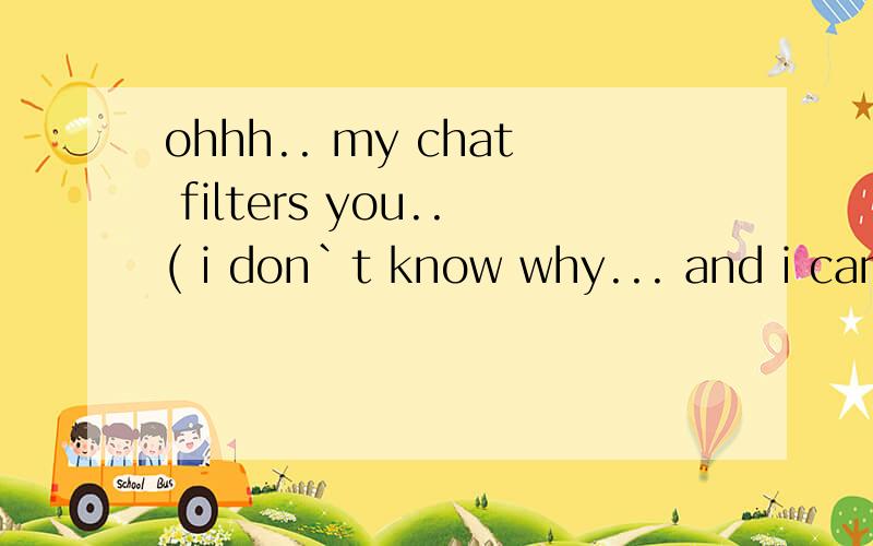 ohhh.. my chat filters you..( i don`t know why... and i can`t read your messages翻译中文