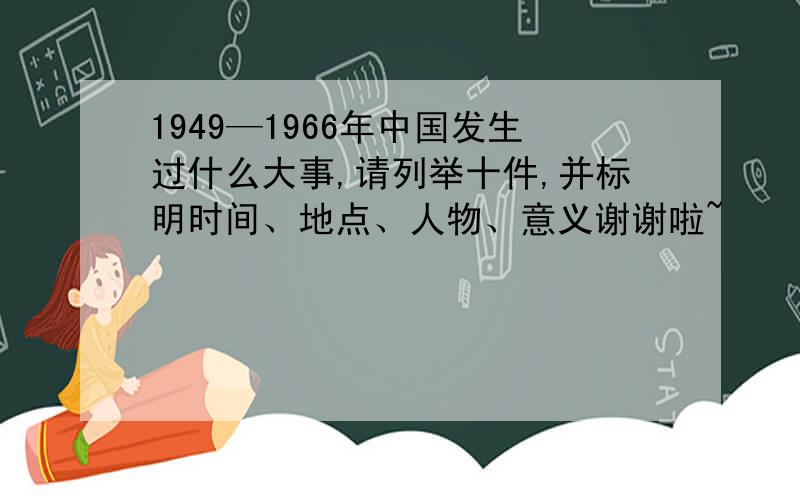 1949—1966年中国发生过什么大事,请列举十件,并标明时间、地点、人物、意义谢谢啦~
