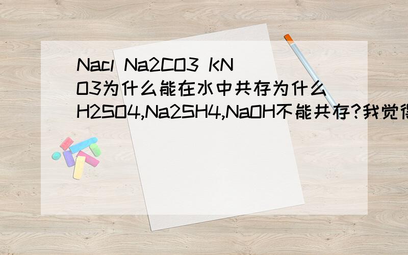 Nacl Na2CO3 KNO3为什么能在水中共存为什么H2SO4,Na2SH4,NaOH不能共存?我觉得它们好像都可以吧别跟我说它们谁反应谁不反应来应付我,我刚学酸碱盐