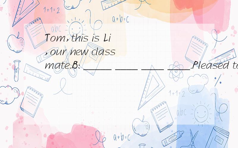 Tom,this is Li,our new classmate.B:_____ ____ ____ ____.Pleased to meet you
