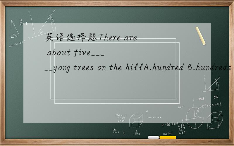 英语选择题There are about five_____yong trees on the hillA.hundred B.hundreds C.hundred of D.hundrdes of