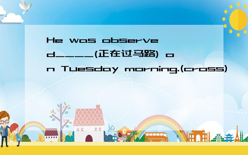 He was observed____(正在过马路) on Tuesday morning.(cross)