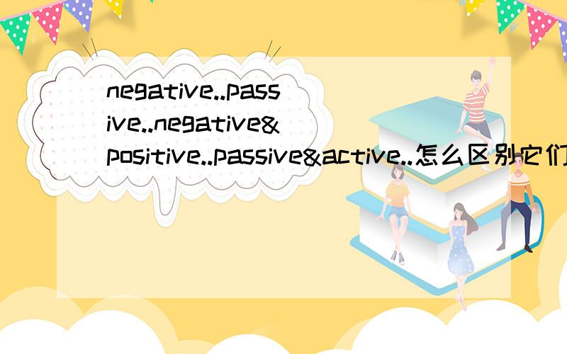negative..passive..negative&positive..passive&active..怎么区别它们啊.