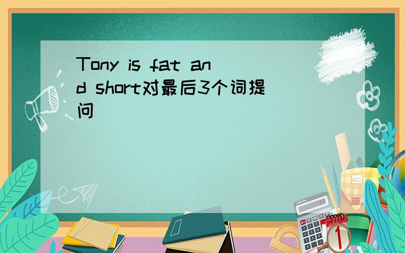 Tony is fat and short对最后3个词提问