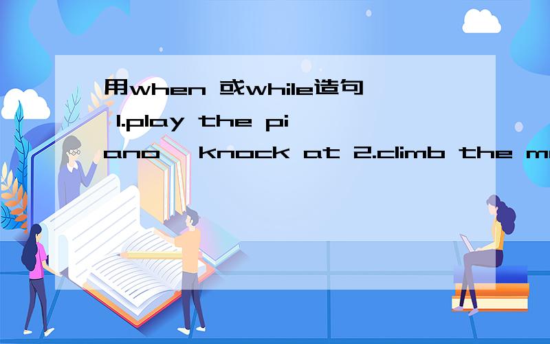 用when 或while造句 1.play the piano ,knock at 2.climb the mountains ,swim 3五.用when 或while造句1.play the piano ,knock at 2.climb the mountains ,swim3.cook ,watch TV4.get home ,do one’s homework 5.walk in the street ,see an accident