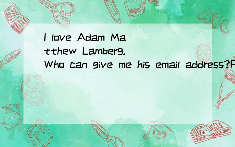 I love Adam Matthew Lamberg.Who can give me his email address?Please……His real email address!Come on!I amtotelly fall in love with him!Or please tell me whether he has a girlfriend now.