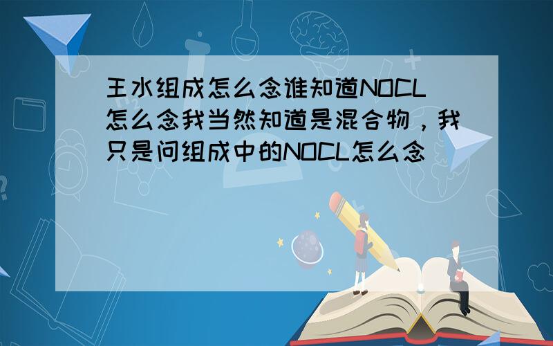 王水组成怎么念谁知道NOCL怎么念我当然知道是混合物，我只是问组成中的NOCL怎么念
