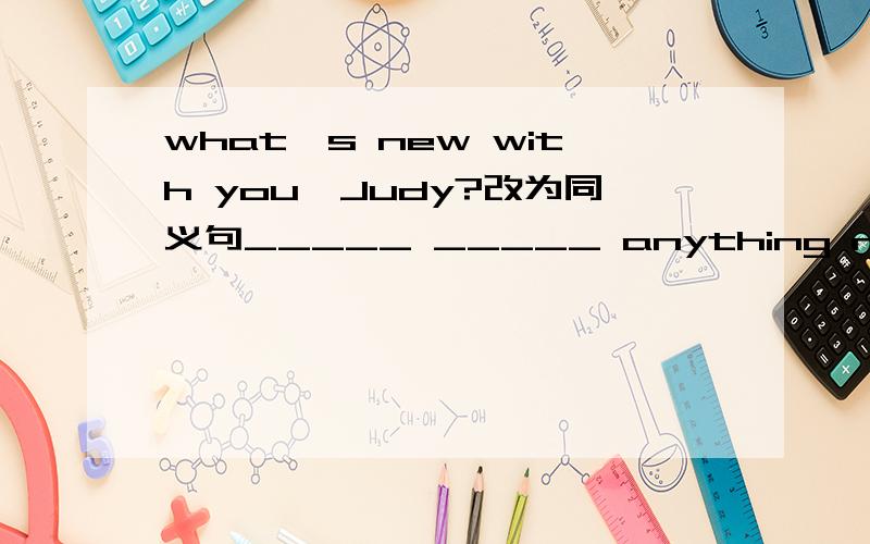 what's new with you,Judy?改为同义句_____ _____ anything new with you,Judy