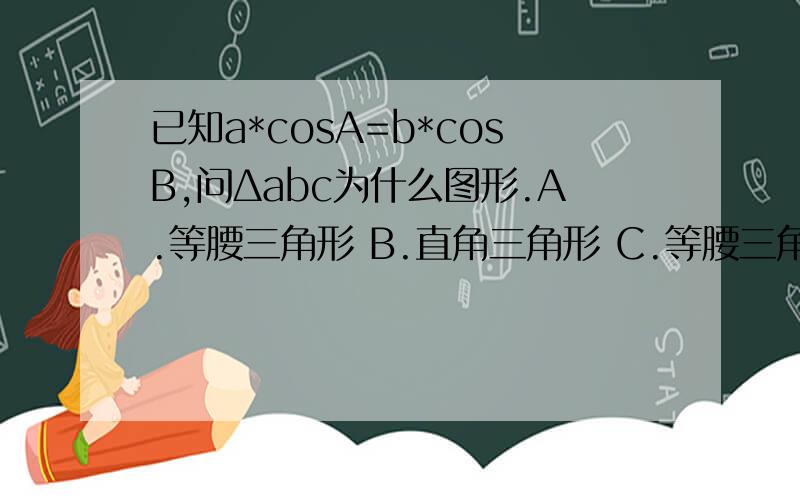 已知a*cosA=b*cosB,问Δabc为什么图形.A.等腰三角形 B.直角三角形 C.等腰三角形或直角三角形 给出解析