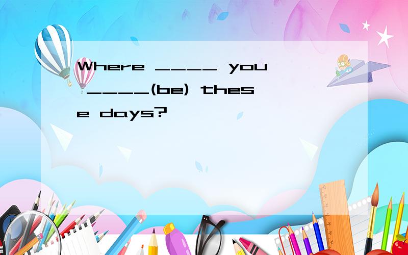 Where ____ you ____(be) these days?