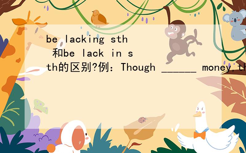 be lacking sth 和be lack in sth的区别?例：Though ______ money,the poor couple managed to send their son to college .A lacking in B lacking这里省掉了从句的主语和系动词 he was.