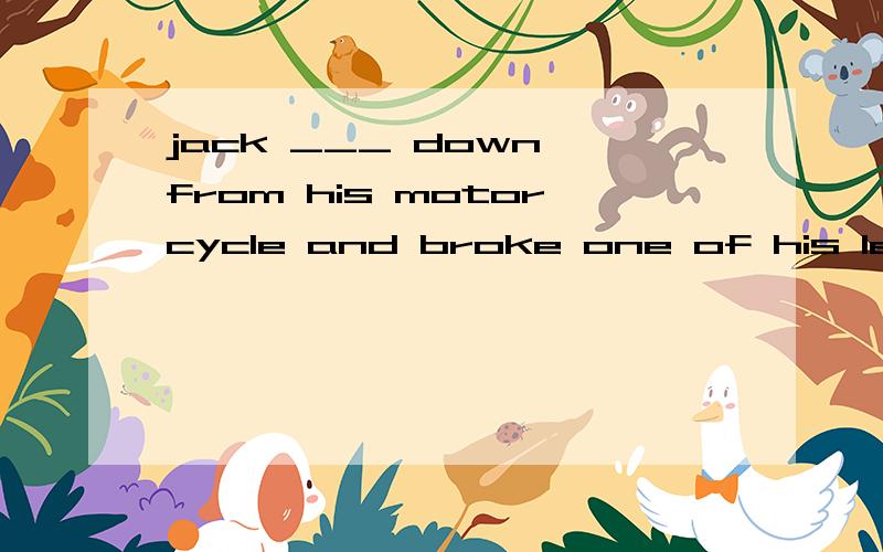 jack ___ down from his motorcycle and broke one of his legs A.falls B.has fallen c.is falling d.fell