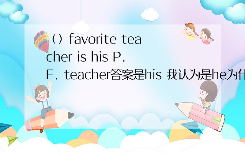 （）favorite teacher is his P.E. teacher答案是his 我认为是he为什么?我认为这样翻译：他最喜欢的老师是他的体育老师所以文中缺的单词是他，所以是he