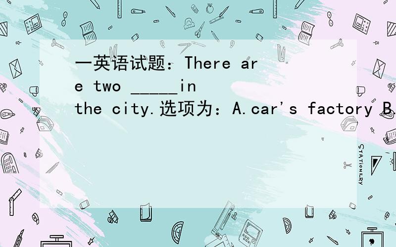 一英语试题：There are two _____in the city.选项为：A.car's factory B.car's factories C.factories of car's D.car factories 谢谢你们了,