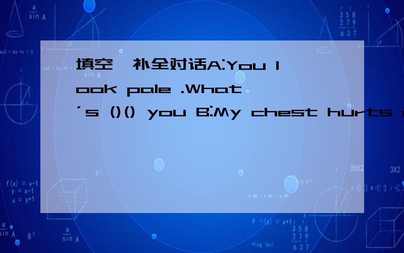 填空,补全对话A:You look pale .What’s ()() you B:My chest hurts and it is difficult for me to填空,补全对话A:You look pale .What’s ()() you B:My chest hurts and it is difficult for me to breathe.A:I’m （）to hear that .（）you（