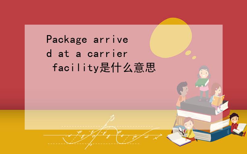 Package arrived at a carrier facility是什么意思