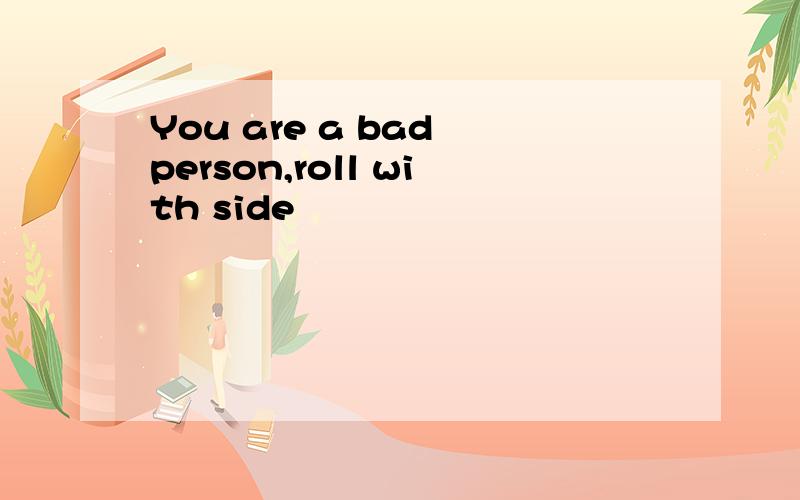 You are a bad person,roll with side