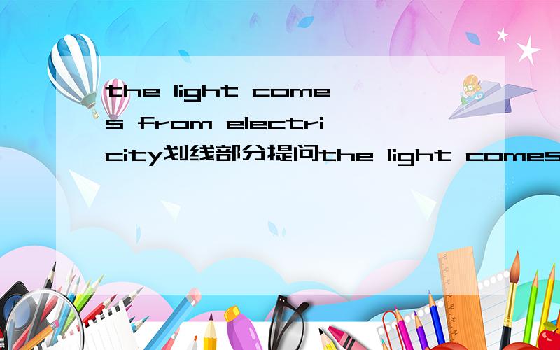 the light comes from electricity划线部分提问the light comes from __electricity(对划线部分提问) ______  ______ the light  ______ from?在线等为什么双语报上写的是what does,come??