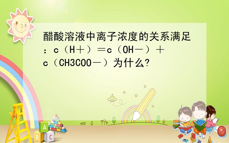 醋酸溶液中离子浓度的关系满足：c（H＋）＝c（OH－）＋c（CH3COO－）为什么?