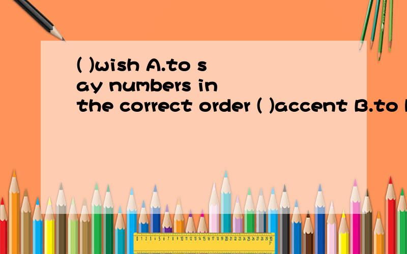 ( )wish A.to say numbers in the correct order ( )accent B.to be unable to remember sth( )remember C.want sth.to happen or to betrue even though it is unlikely or impossible( )forget D.a way of pronouncing the words of a language( )count E.to keep an