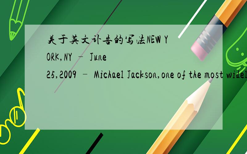 关于英文讣告的写法NEW YORK,NY – June 25,2009 – Michael Jackson,one of the most widely beloved entertainers and profoundly influential artists of all-time,leaves an indelible imprint on popular music and culture.有关mj,这是www.michael