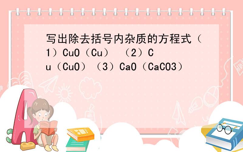 写出除去括号内杂质的方程式（1）CuO（Cu） （2）Cu（CuO）（3）CaO（CaCO3）