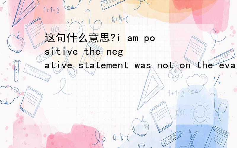 这句什么意思?i am positive the negative statement was not on the evaluation form when i signed it.