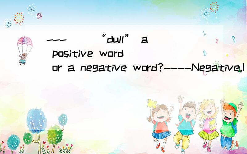 ---（ ）“dull” a positive word or a negative word?----Negative,I think.A.Does B.Is c.Do D.Are