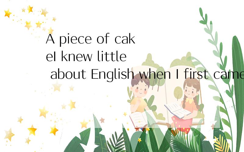 A piece of cakeI knew little about English when I first came to America.So I went to a language school every day to learn English.One day,during the break,I asked one of my classmates a question that I didn'tunderstand.When I thanked her for it,she s