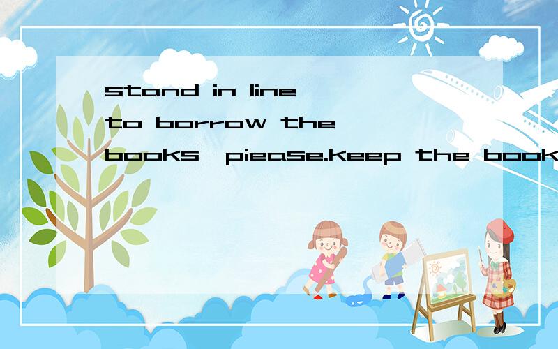 stand in line to borrow the books,piease.keep the books clean piase.and so on.