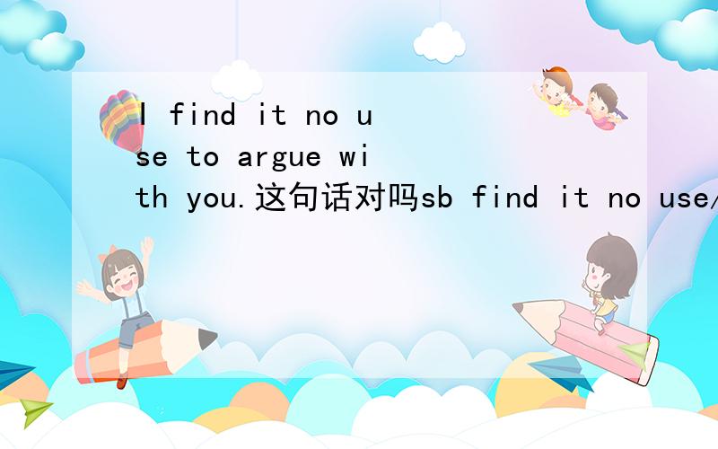 I find it no use to argue with you.这句话对吗sb find it no use/useless 后面能接不定式吗