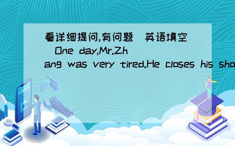 看详细提问,有问题（英语填空）One day,Mr.Zhang was very tired.He closes his shop and went to bed.Just then the telephone rang.He was very ____ to get it.So he didn't say _____ .A few minutes ____ ,the telephone rang _____ .