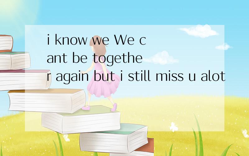 i know we We cant be together again but i still miss u alot