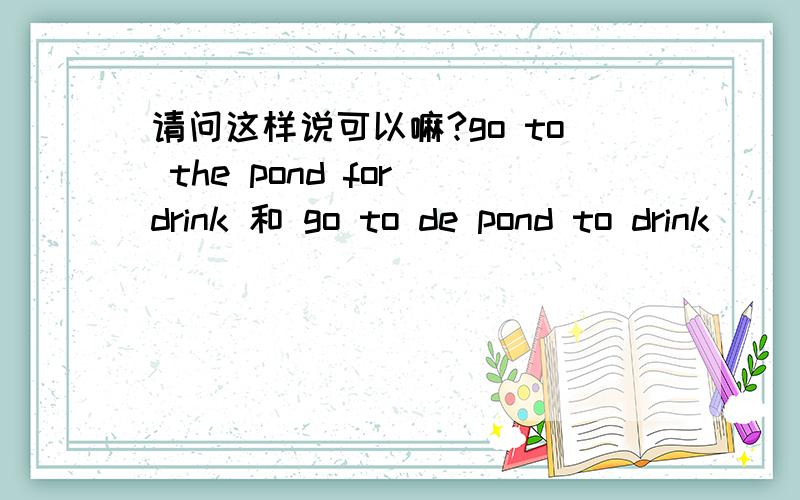 请问这样说可以嘛?go to the pond for drink 和 go to de pond to drink