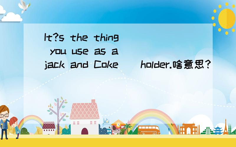 It?s the thing you use as a jack and Coke ) holder.啥意思?