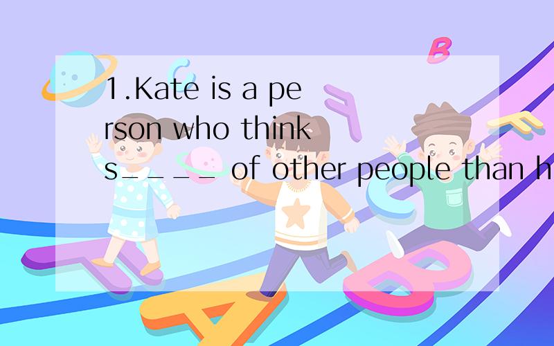 1.Kate is a person who thinks____ of other people than herselfA.much B.more C.less D.popular2.manuel .you ______ stay away from the well .you ____ fall into it Don't worry .I will be careful A should;can't B should;may C shouldn't ; can D may ; shoul