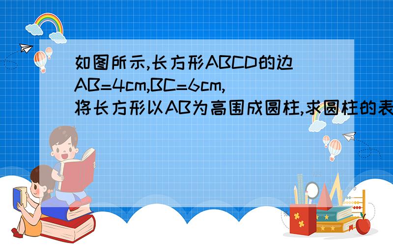 如图所示,长方形ABCD的边AB=4cm,BC=6cm,将长方形以AB为高围成圆柱,求圆柱的表面积