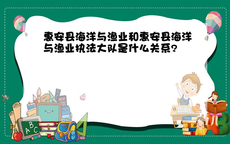 惠安县海洋与渔业和惠安县海洋与渔业执法大队是什么关系?