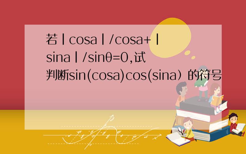 若｜cosa｜/cosa+｜sina｜/sinθ=0,试判断sin(cosa)cos(sina）的符号
