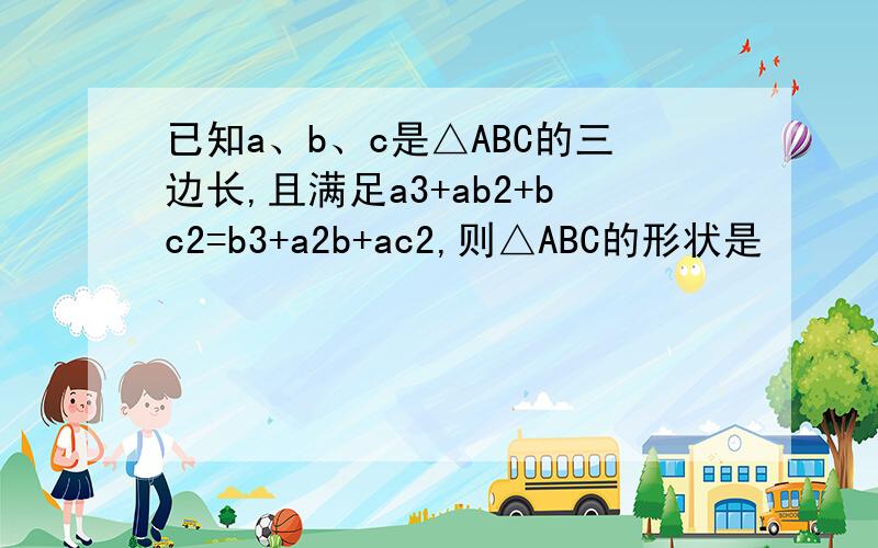 已知a、b、c是△ABC的三边长,且满足a3+ab2+bc2=b3+a2b+ac2,则△ABC的形状是
