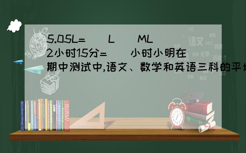 5.05L=（）L（）ML 2小时15分=（）小时小明在期中测试中,语文、数学和英语三科的平均分是a分,语文和数学共得b分,英语得（）分