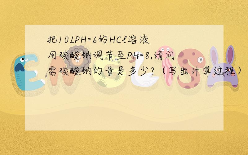 把10LPH=6的HCl溶液用碳酸钠调节至PH=8,请问需碳酸钠的量是多少?（写出计算过程）