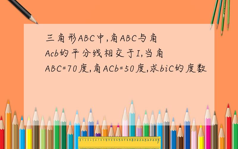 三角形ABC中,角ABC与角Acb的平分线相交于I,当角ABC=70度,角ACb=50度,求biC的度数