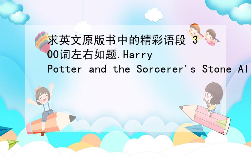 求英文原版书中的精彩语段 300词左右如题.Harry Potter and the Sorcerer's Stone Alice's Adventures in Wonderland The hobbit 之类的都可以...THX...