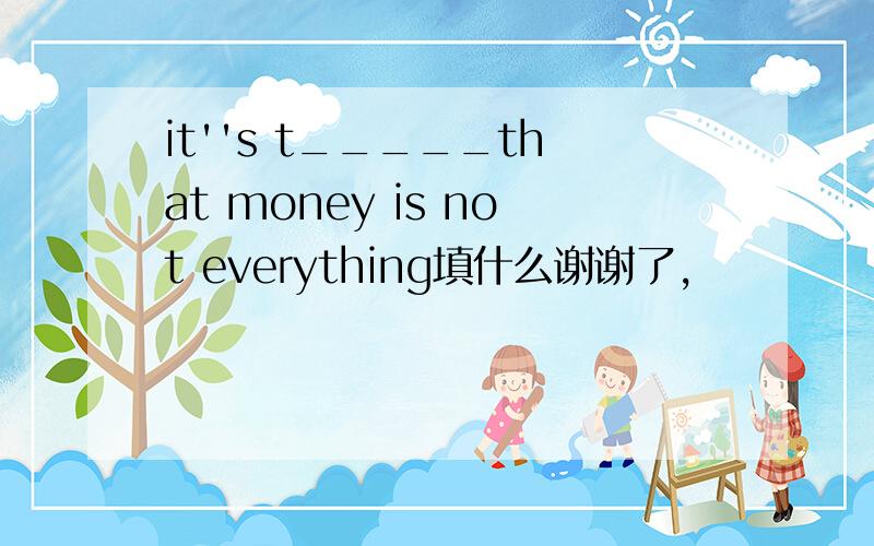 it''s t_____that money is not everything填什么谢谢了,