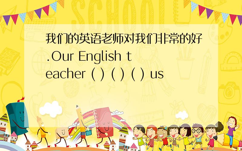 我们的英语老师对我们非常的好.Our English teacher ( ) ( ) ( ) us