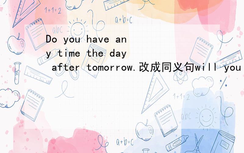 Do you have any time the day after tomorrow.改成同义句will you _______ _______ the day after tomorrow