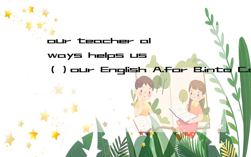 our teacher always helps us （）our English A.for B.into C.on D.with
